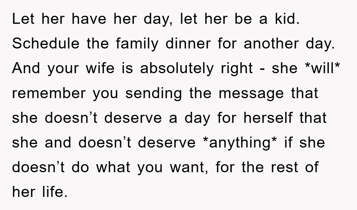 Let her have her day, let her be a kid. Schedule the family dinner for another day. And your wife is absolutely right - she *will* remember you sending the...