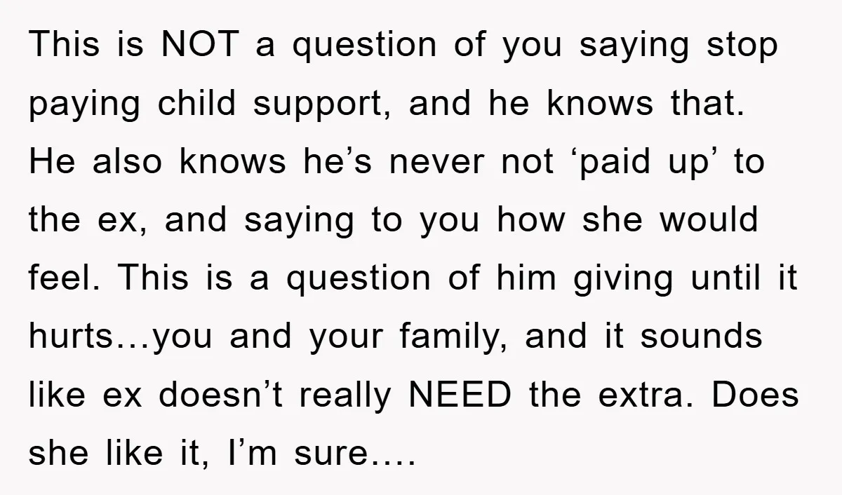 This is NOT a question of you saying stop paying child support, and he knows that. He also knows he’s never not ‘paid up’ to the ex, and saying to...