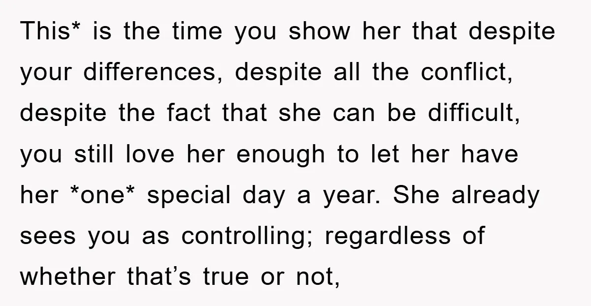 This* is the time you show her that despite your differences, despite all the conflict, despite the fact that she can be difficult, you still love her enough to let...