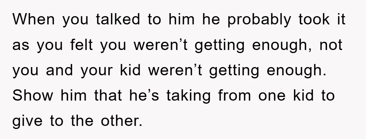 When you talked to him he probably took it as you felt you weren’t getting enough, not you and your kid weren’t getting enough. Show him that he’s taking from...