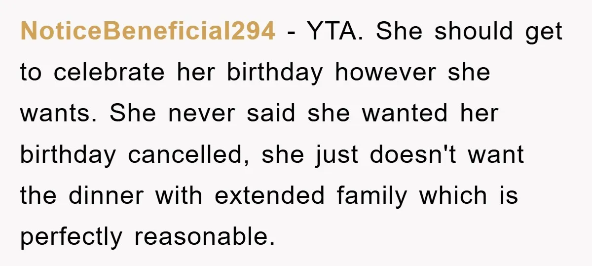 NoticeBeneficial294 − YTA. She should get to celebrate her birthday however she wants. She never said she wanted her birthday cancelled, she just doesn't want the dinner with extended family...