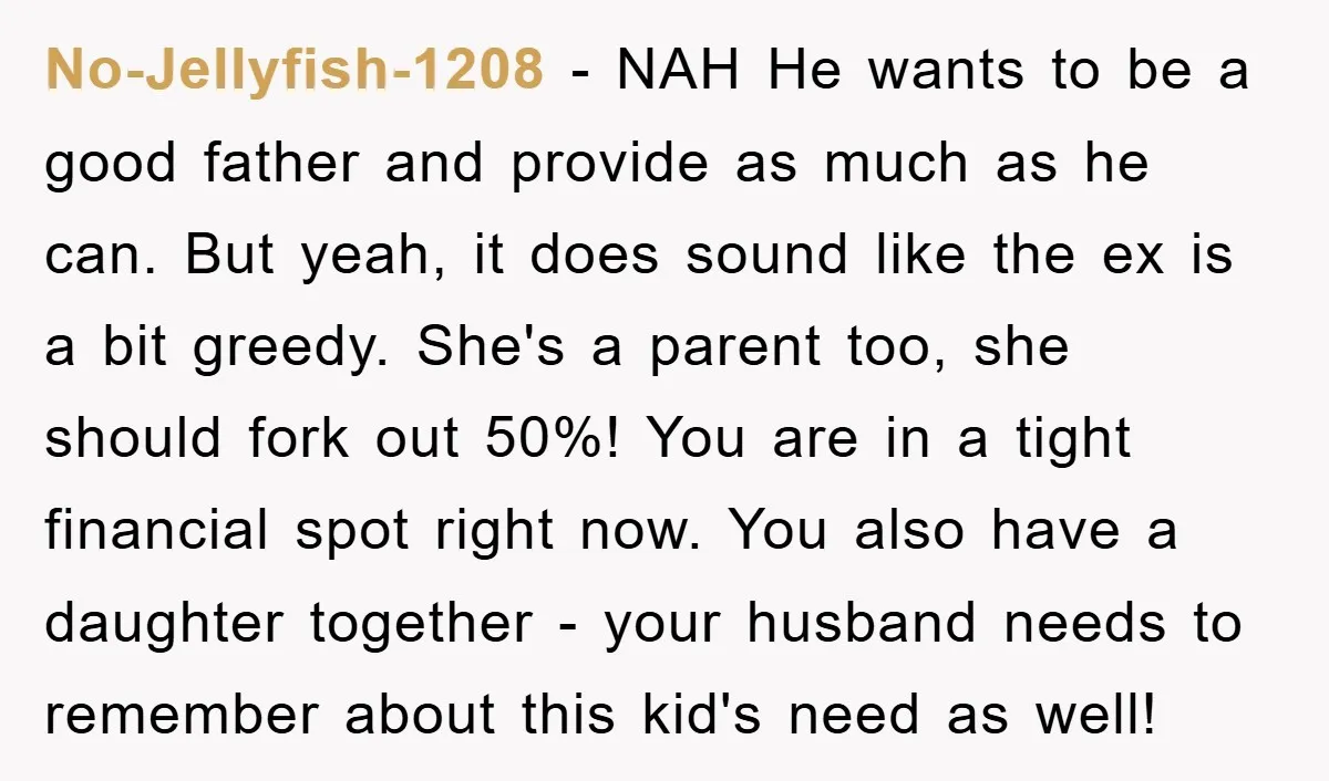 No-Jellyfish-1208 − NAH He wants to be a good father and provide as much as he can. But yeah, it does sound like the ex is a bit greedy. She's...