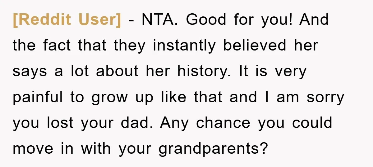 [Reddit User] − NTA. Good for you! And the fact that they instantly believed her says a lot about her history. It is very painful to grow up like that...