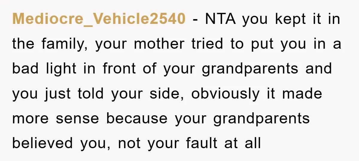 Mediocre_Vehicle2540 − NTA you kept it in the family, your mother tried to put you in a bad light in front of your grandparents and you just told your side,...