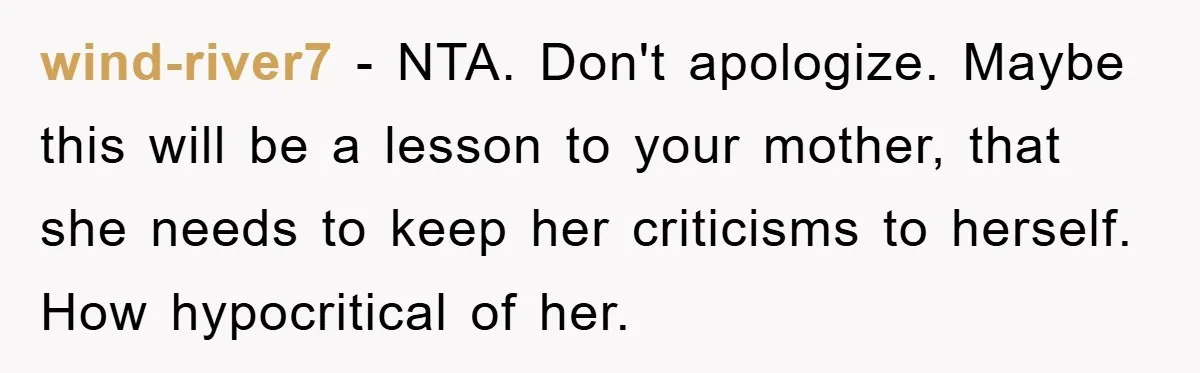 wind-river7 − NTA. Don't apologize. Maybe this will be a lesson to your mother, that she needs to keep her criticisms to herself. How hypocritical of her.