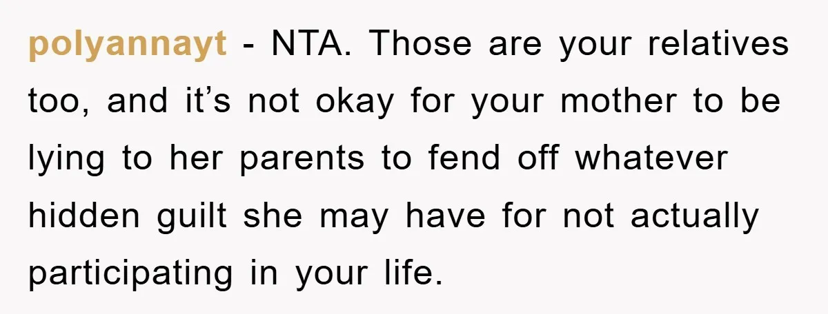 polyannayt − NTA. Those are your relatives too, and it’s not okay for your mother to be lying to her parents to fend off whatever hidden guilt she may have...
