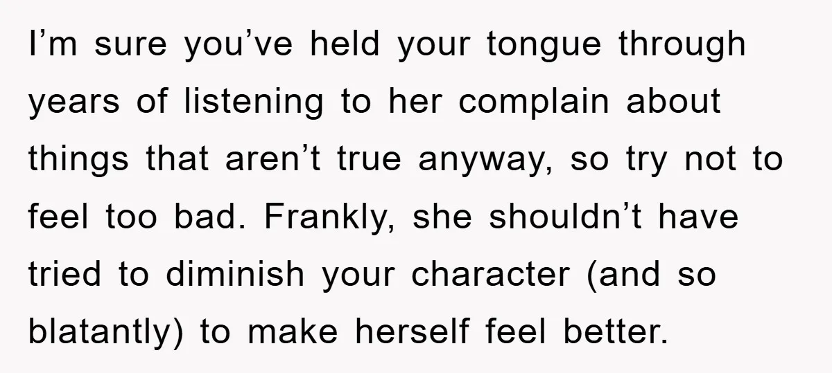 I’m sure you’ve held your tongue through years of listening to her complain about things that aren’t true anyway, so try not to feel too bad. Frankly, she shouldn’t have...