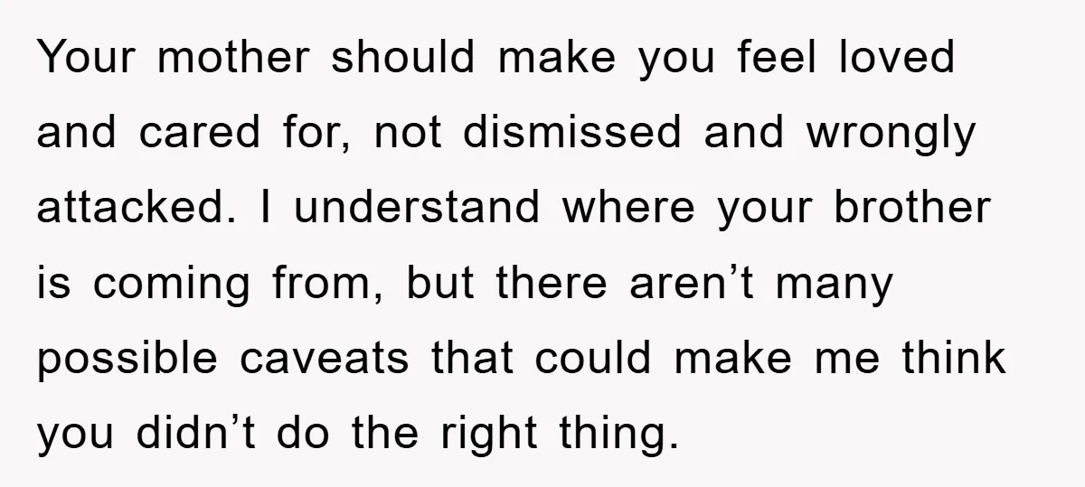 Your mother should make you feel loved and cared for, not dismissed and wrongly attacked. I understand where your brother is coming from, but there aren’t many possible caveats that...