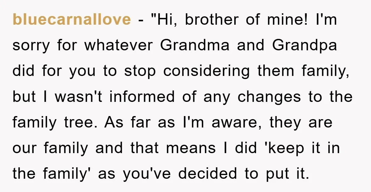bluecarnallove − "Hi, brother of mine! I'm sorry for whatever Grandma and Grandpa did for you to stop considering them family, but I wasn't informed of any changes to the...