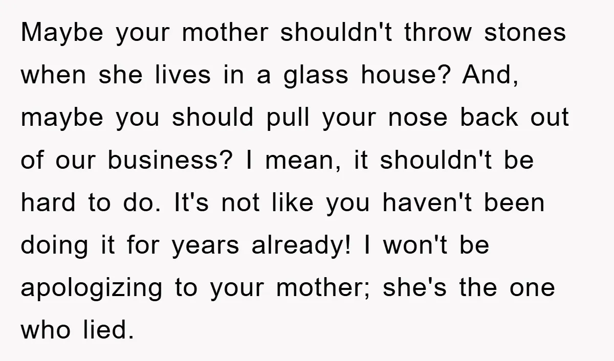 Maybe your mother shouldn't throw stones when she lives in a glass house? And, maybe you should pull your nose back out of our business? I mean, it shouldn't be...