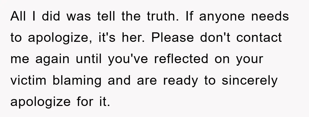 All I did was tell the truth. If anyone needs to apologize, it's her. Please don't contact me again until you've reflected on your victim blaming and are ready to...