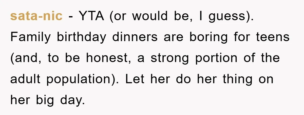 sata-nic − YTA (or would be, I guess). Family birthday dinners are boring for teens (and, to be honest, a strong portion of the adult population). Let her do her...