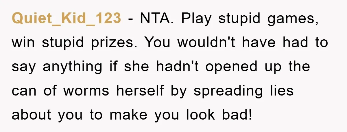 Quiet_Kid_123 − NTA. Play stupid games, win stupid prizes. You wouldn't have had to say anything if she hadn't opened up the can of worms herself by spreading lies about...