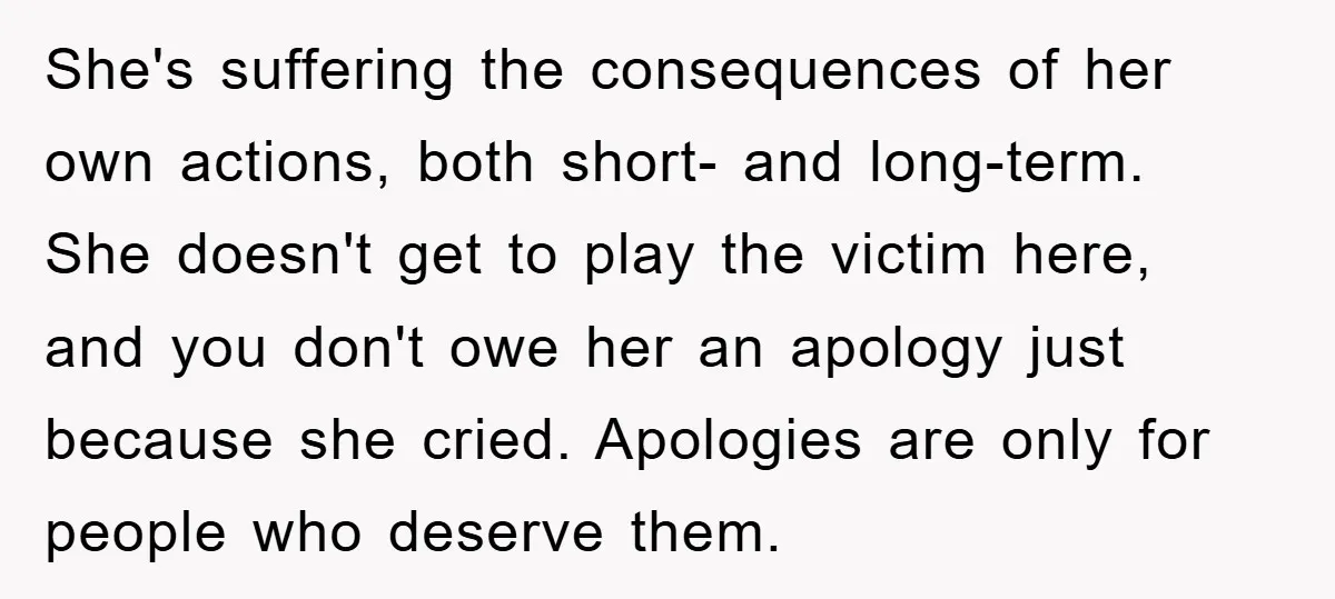 She's suffering the consequences of her own actions, both short- and long-term. She doesn't get to play the victim here, and you don't owe her an apology just because she...
