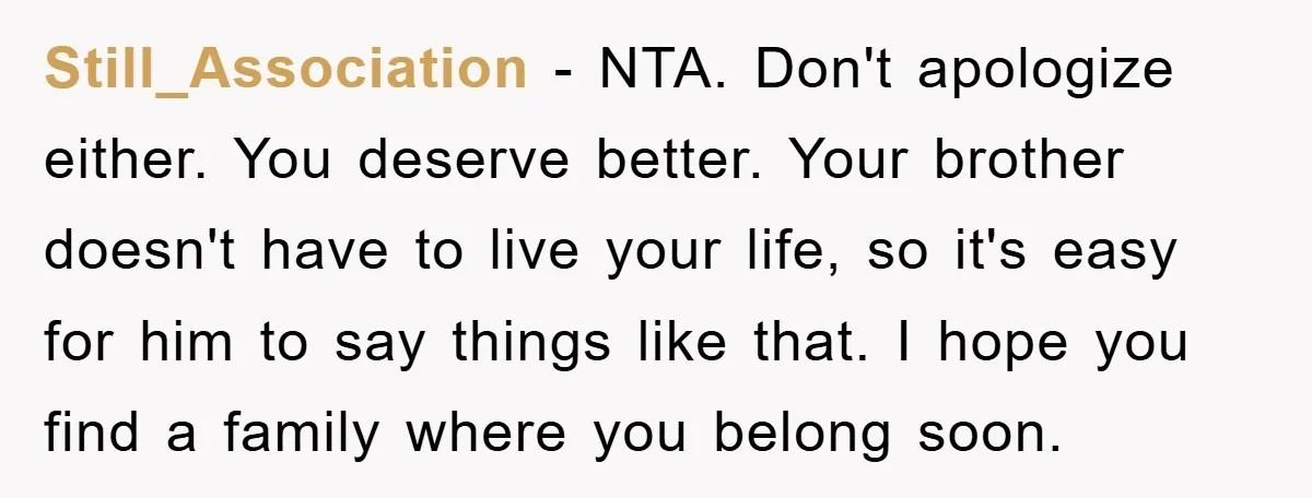 Still_Association − NTA. Don't apologize either. You deserve better. Your brother doesn't have to live your life, so it's easy for him to say things like that. I hope you...