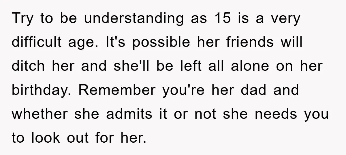 Try to be understanding as 15 is a very difficult age. It's possible her friends will ditch her and she'll be left all alone on her birthday. Remember you're her...