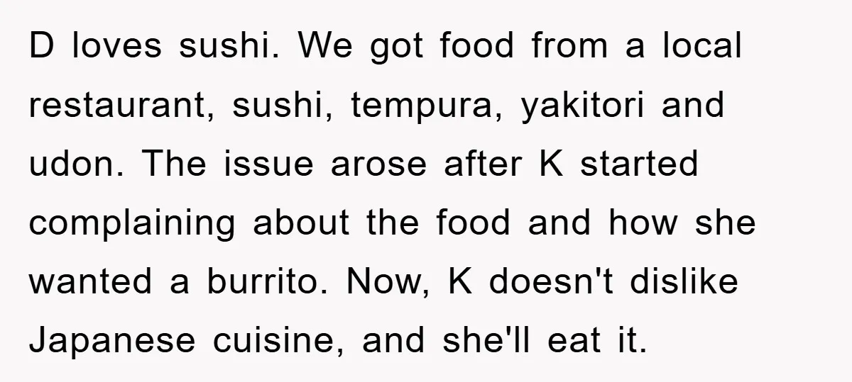 D loves sushi. We got food from a local restaurant, sushi, tempura, yakitori and udon. The issue arose after K started complaining about the food and how she wanted a...