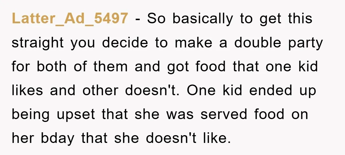 Latter_Ad_5497 − So basically to get this straight you decide to make a double party for both of them and got food that one kid likes and other doesn't. One...