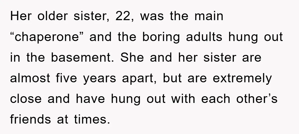 Her older sister, 22, was the main “chaperone” and the boring adults hung out in the basement. She and her sister are almost five years apart, but are extremely close...