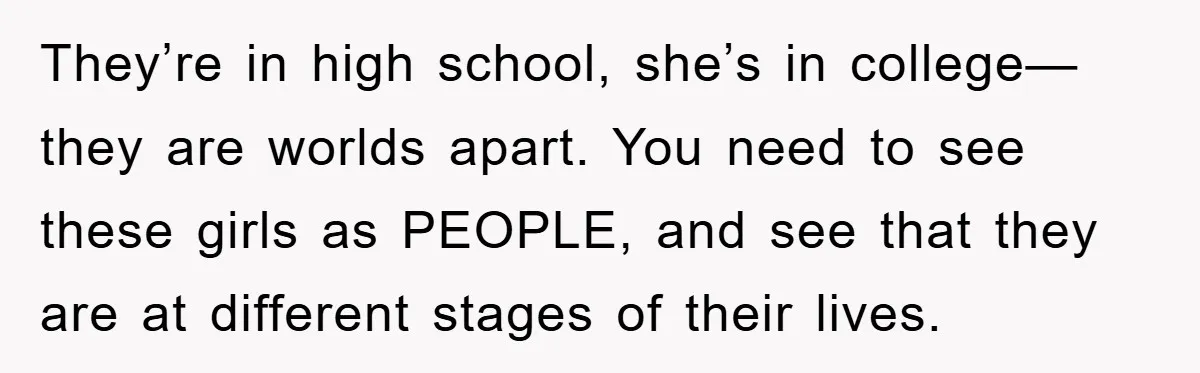 They’re in high school, she’s in college—they are worlds apart. You need to see these girls as PEOPLE, and see that they are at different stages of their lives.