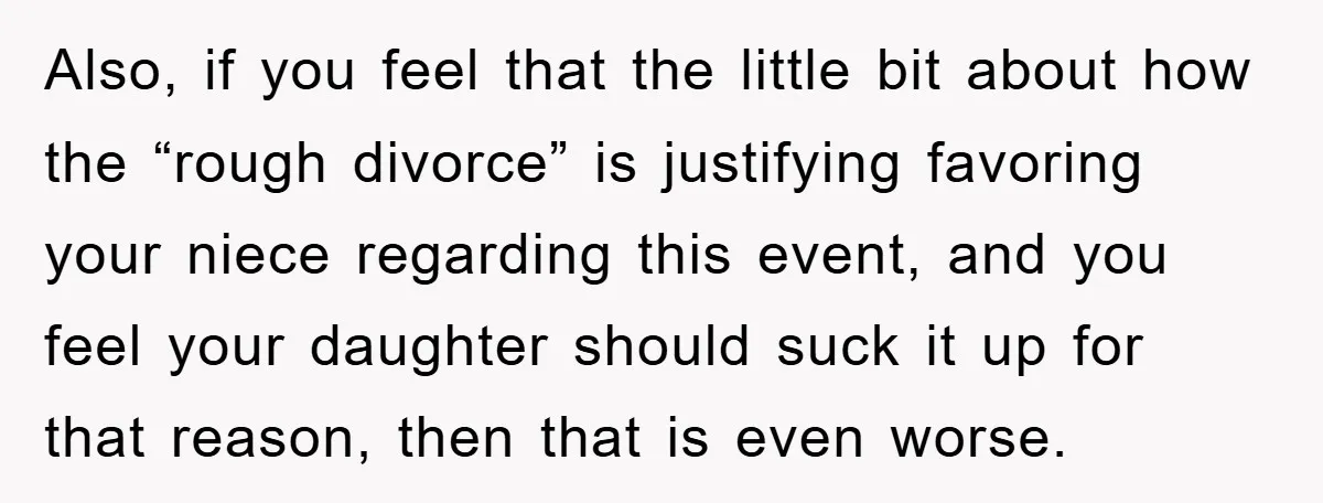 Also, if you feel that the little bit about how the “rough divorce” is justifying favoring your niece regarding this event, and you feel your daughter should suck it up...