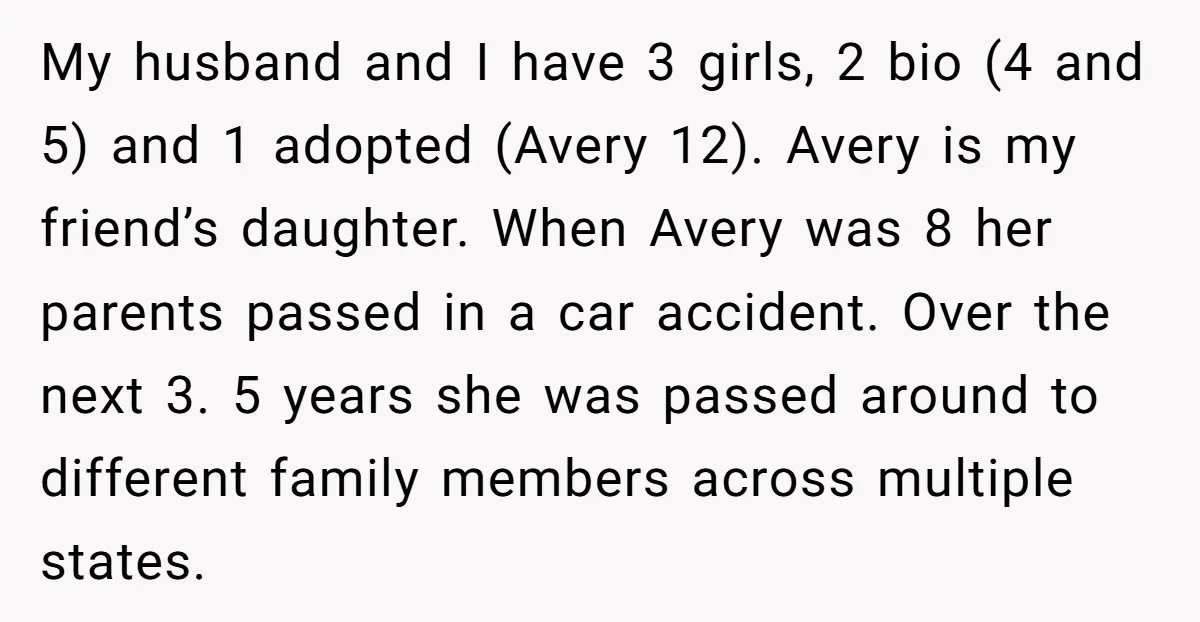 My husband and I have 3 girls, 2 bio (4 and 5) and 1 adopted (Avery 12). Avery is my friend’s daughter. When Avery was 8 her parents passed in...