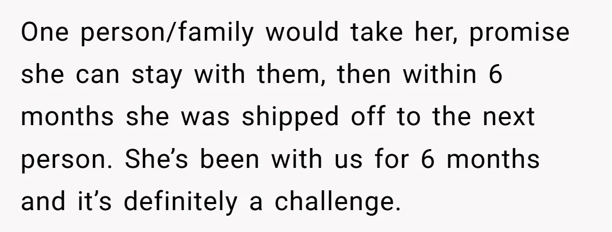 One person/family would take her, promise she can stay with them, then within 6 months she was shipped off to the next person. She’s been with us for 6 months...