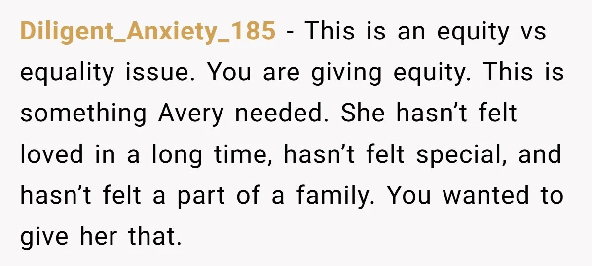 Diligent_Anxiety_185 − This is an equity vs equality issue. You are giving equity. This is something Avery needed. She hasn’t felt loved in a long time, hasn’t felt special, and...