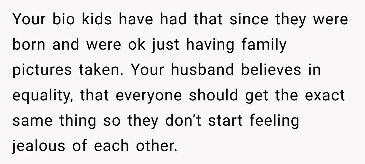 Your bio kids have had that since they were born and were ok just having family pictures taken. Your husband believes in equality, that everyone should get the exact same...