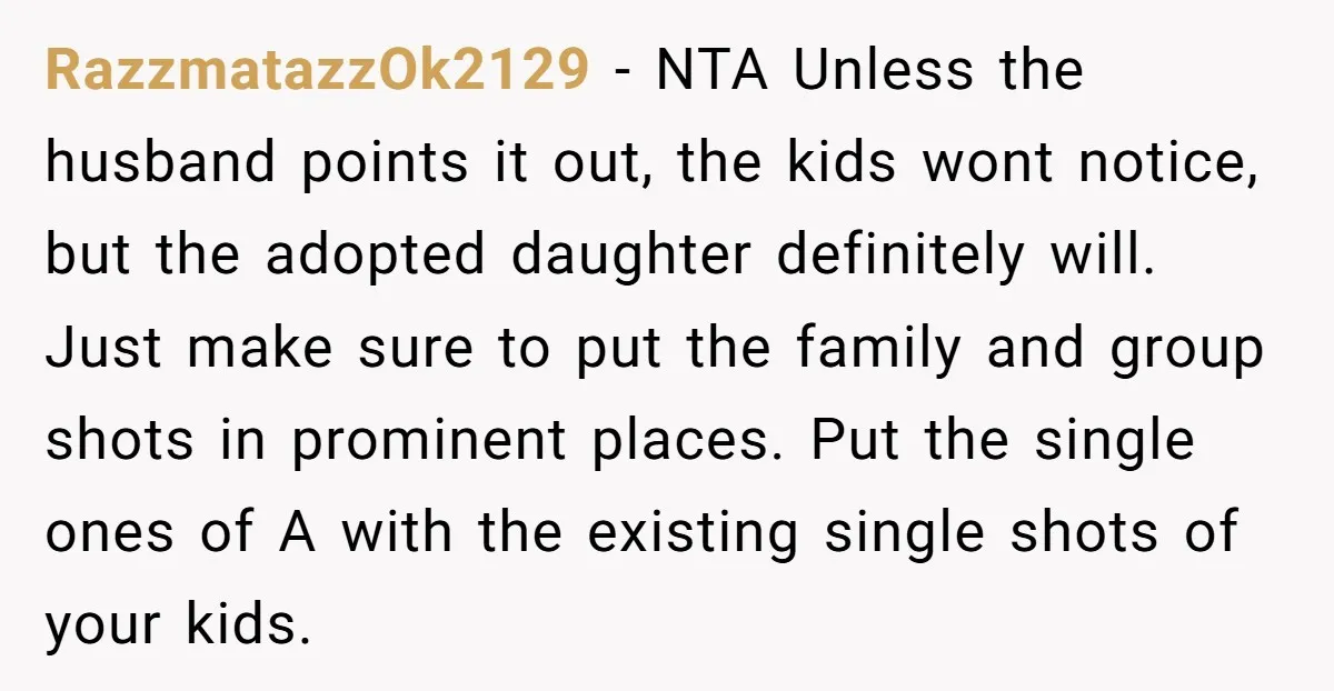 RazzmatazzOk2129 − NTA Unless the husband points it out, the kids wont notice, but the adopted daughter definitely will. Just make sure to put the family and group shots in...