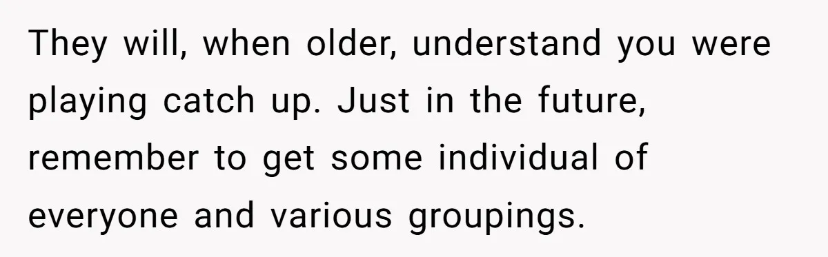 They will, when older, understand you were playing catch up. Just in the future, remember to get some individual of everyone and various groupings.