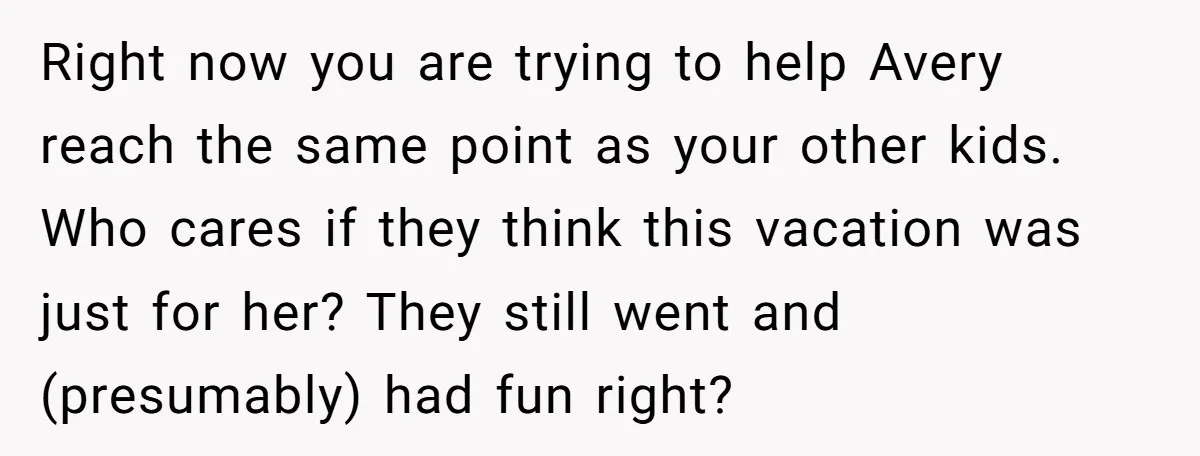 Right now you are trying to help Avery reach the same point as your other kids. Who cares if they think this vacation was just for her? They still went...