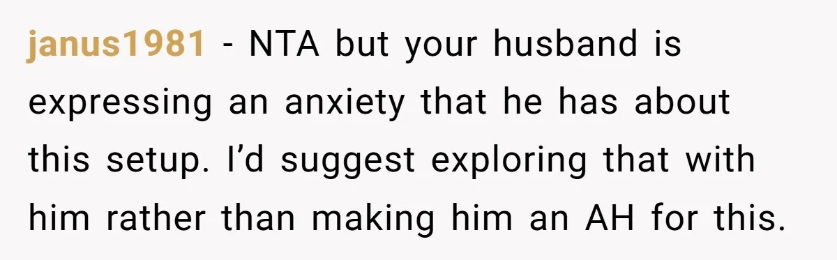 janus1981 − NTA but your husband is expressing an anxiety that he has about this setup. I’d suggest exploring that with him rather than making him an AH for this.