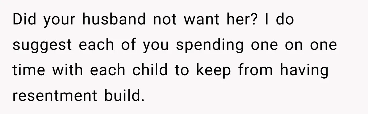 Did your husband not want her? I do suggest each of you spending one on one time with each child to keep from having resentment build.