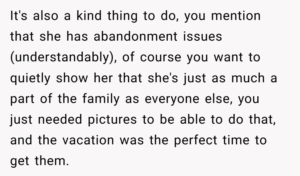 It's also a kind thing to do, you mention that she has abandonment issues (understandably), of course you want to quietly show her that she's just as much a part...