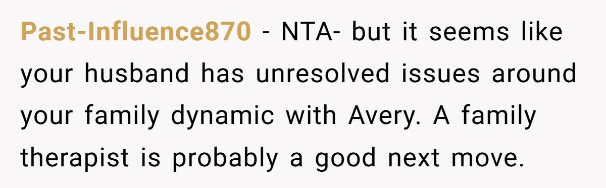 Past-Influence870 − NTA- but it seems like your husband has unresolved issues around your family dynamic with Avery. A family therapist is probably a good next move.