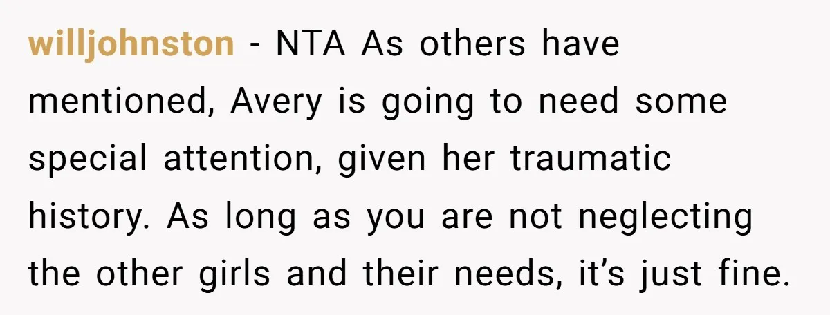 willjohnston − NTA As others have mentioned, Avery is going to need some special attention, given her traumatic history. As long as you are not neglecting the other girls and...