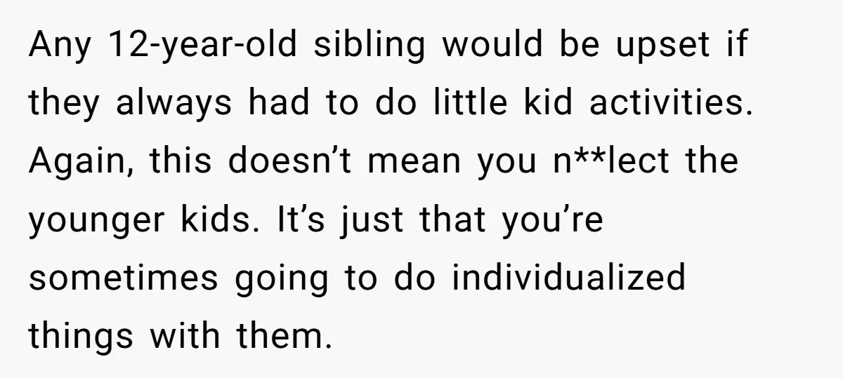 Any 12-year-old sibling would be upset if they always had to do little kid activities. Again, this doesn’t mean you n**lect the younger kids. It’s just that you’re sometimes going...