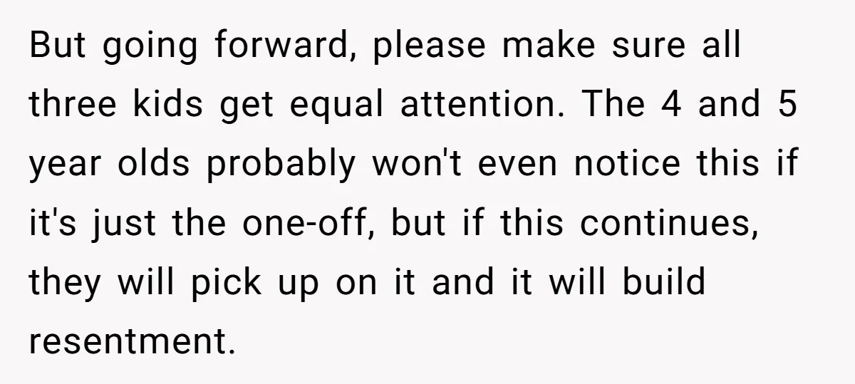 But going forward, please make sure all three kids get equal attention. The 4 and 5 year olds probably won't even notice this if it's just the one-off, but if...