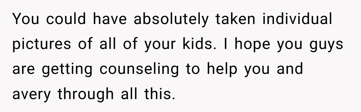 You could have absolutely taken individual pictures of all of your kids. I hope you guys are getting counseling to help you and avery through all this.