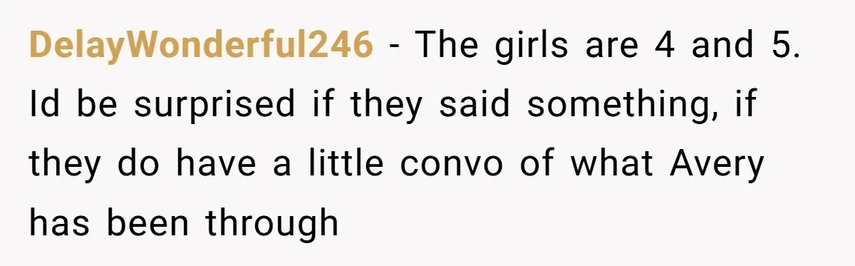 DelayWonderful246 − The girls are 4 and 5. Id be surprised if they said something, if they do have a little convo of what Avery has been through