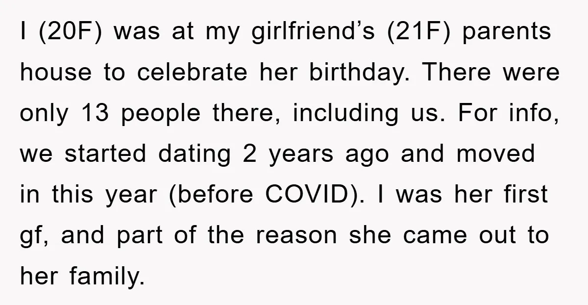 I (20F) was at my girlfriend’s (21F) parents house to celebrate her birthday. There were only 13 people there, including us. For info, we started dating 2 years ago and...