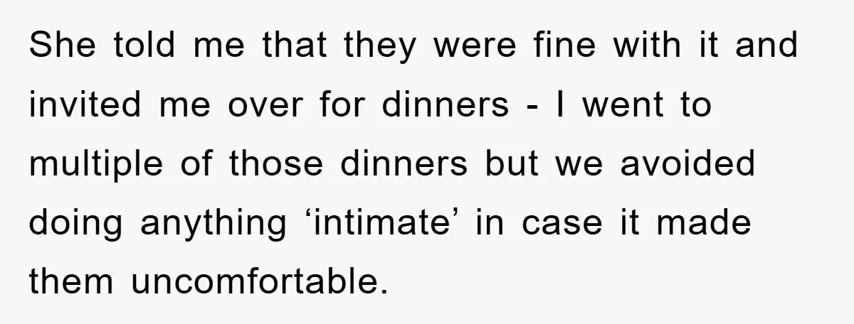She told me that they were fine with it and invited me over for dinners - I went to multiple of those dinners but we avoided doing anything ‘intimate’ in...
