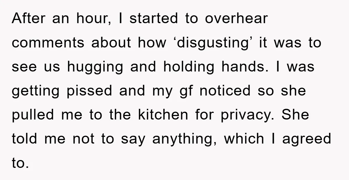 After an hour, I started to overhear comments about how ‘disgusting’ it was to see us hugging and holding hands. I was getting pissed and my gf noticed so she...