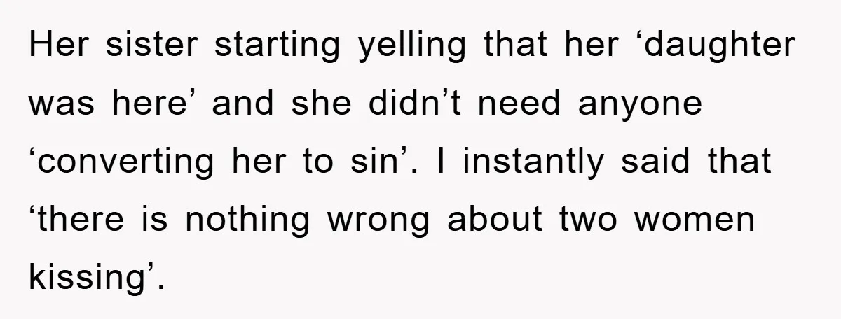 Her sister starting yelling that her ‘daughter was here’ and she didn’t need anyone ‘converting her to sin’. I instantly said that ‘there is nothing wrong about two women kissing’.