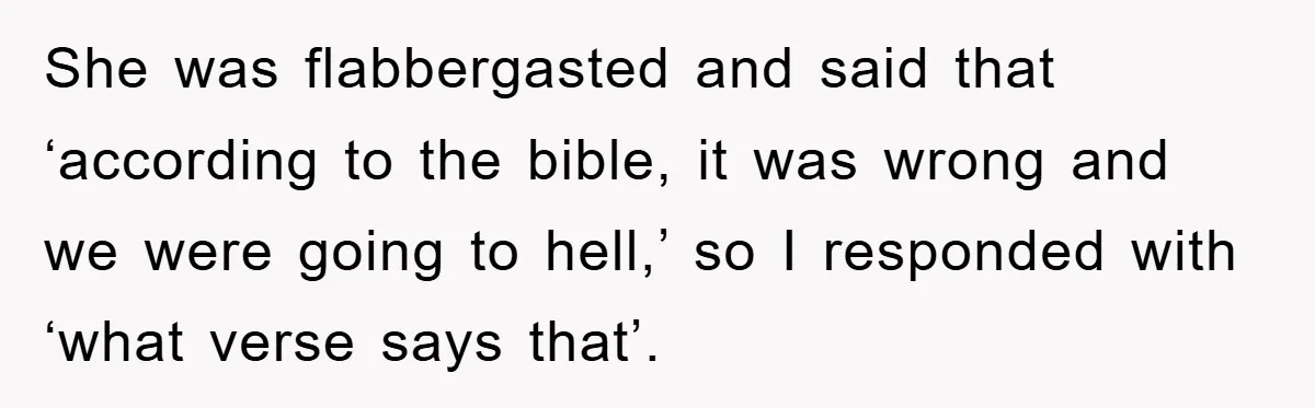 She was flabbergasted and said that ‘according to the bible, it was wrong and we were going to hell,’ so I responded with ‘what verse says that’.