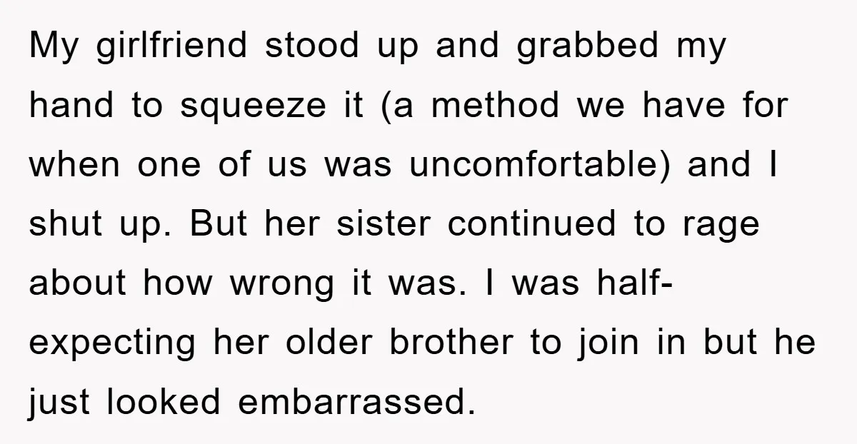 My girlfriend stood up and grabbed my hand to squeeze it (a method we have for when one of us was uncomfortable) and I shut up. But her sister continued...