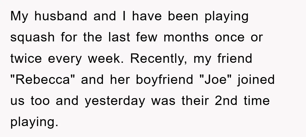 My husband and I have been playing squash for the last few months once or twice every week. Recently, my friend "Rebecca" and her boyfriend "Joe" joined us too and...