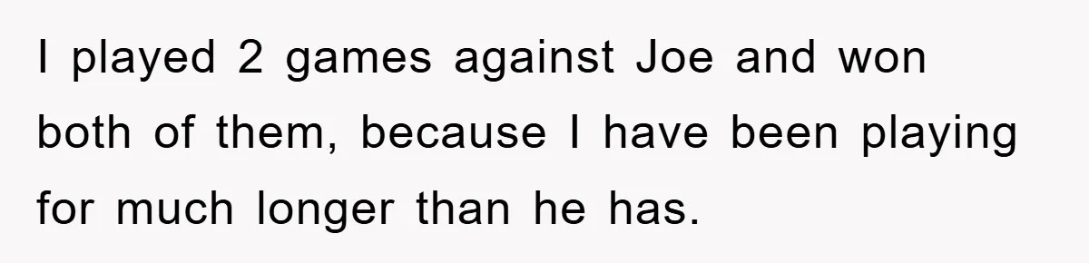 I played 2 games against Joe and won both of them, because I have been playing for much longer than he has.