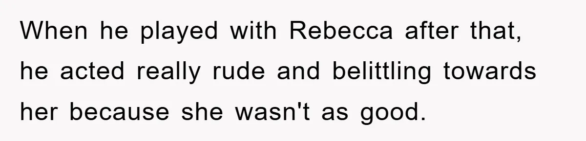 When he played with Rebecca after that, he acted really rude and belittling towards her because she wasn't as good.